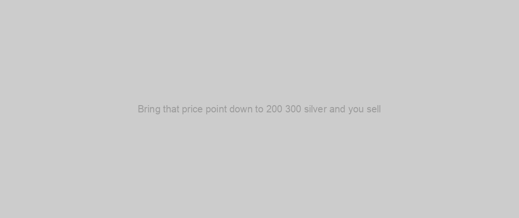 Bring that price point down to 200 300 silver and you sell